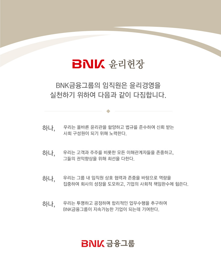 BNK  BNK ׷  濵 õϱ Ͽ   մϴ. ϳ, 츮 ùٸ  Ծϰ Ը ؼϿ ŷ ޴ ȸ  Ǳ  Ѵ. ϳ, 츮  ָ   ذڵ ϰ, ׵   ּ Ѵ. ϳ, 츮 ׷   ȣ °    Ͽ ȸ  ϰ,  ȸ åӿϼ . ϳ, 츮 ϰ ϸ ո  ߱Ͽ BNK ׷ Ӱ  Ǵµ ⿩Ѵ. BNK ׷
